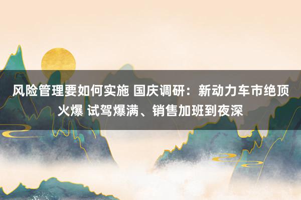 风险管理要如何实施 国庆调研：新动力车市绝顶火爆 试驾爆满、销售加班到夜深