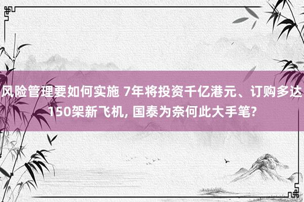 风险管理要如何实施 7年将投资千亿港元、订购多达150架新飞机, 国泰为奈何此大手笔?