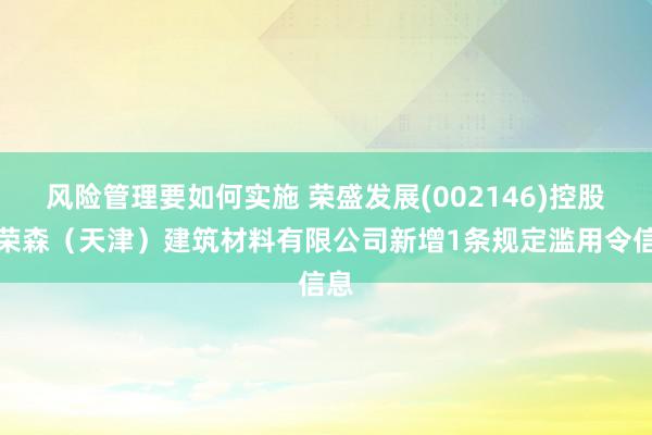 风险管理要如何实施 荣盛发展(002146)控股的荣森（天津）建筑材料有限公司新增1条规定滥用令信息