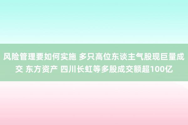 风险管理要如何实施 多只高位东谈主气股现巨量成交 东方资产 四川长虹等多股成交额超100亿