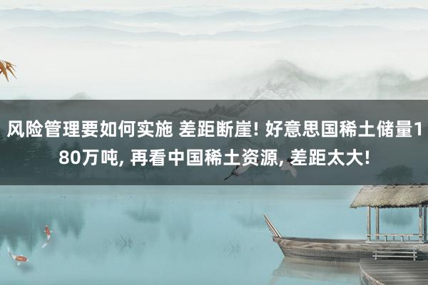 风险管理要如何实施 差距断崖! 好意思国稀土储量180万吨, 再看中国稀土资源, 差距太大!