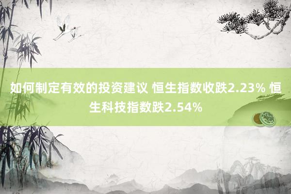 如何制定有效的投资建议 恒生指数收跌2.23% 恒生科技指数跌2.54%