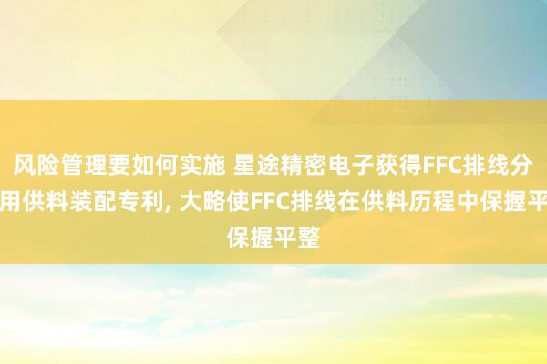 风险管理要如何实施 星途精密电子获得FFC排线分娩用供料装配专利, 大略使FFC排线在供料历程中保握平整