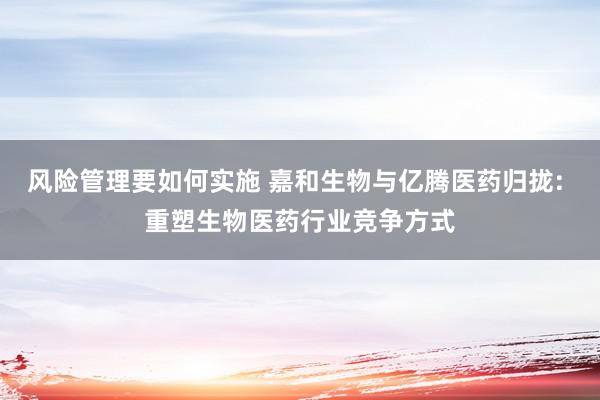 风险管理要如何实施 嘉和生物与亿腾医药归拢: 重塑生物医药行业竞争方式