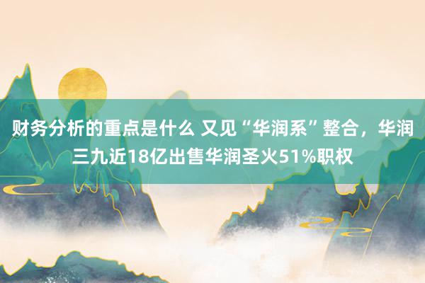 财务分析的重点是什么 又见“华润系”整合，华润三九近18亿出售华润圣火51%职权