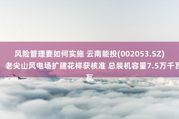 风险管理要如何实施 云南能投(002053.SZ)：老尖山风电场扩建花样获核准 总装机容量7.5万千瓦