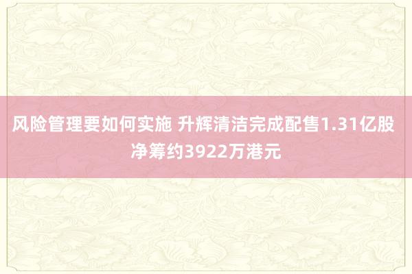 风险管理要如何实施 升辉清洁完成配售1.31亿股 净筹约3922万港元