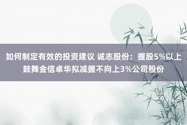 如何制定有效的投资建议 诚志股份：握股5%以上鼓舞金信卓华拟减握不向上3%公司股份