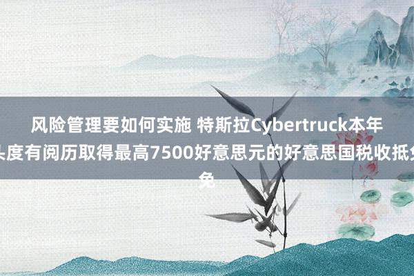 风险管理要如何实施 特斯拉Cybertruck本年头度有阅历取得最高7500好意思元的好意思国税收抵免