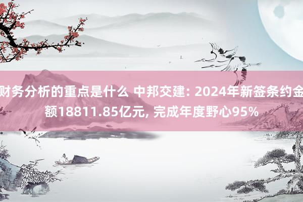 财务分析的重点是什么 中邦交建: 2024年新签条约金额18811.85亿元, 完成年度野心95%