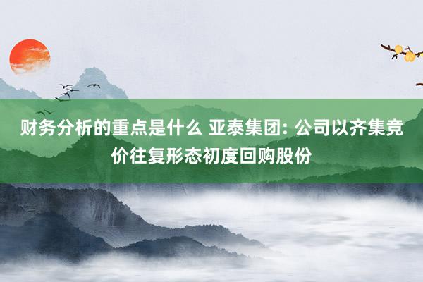 财务分析的重点是什么 亚泰集团: 公司以齐集竞价往复形态初度回购股份