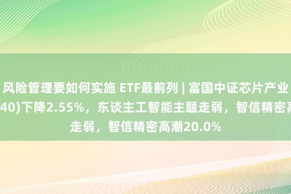 风险管理要如何实施 ETF最前列 | 富国中证芯片产业ETF(516640)下降2.55%，东谈主工智能主题走弱，智信精密高潮20.0%