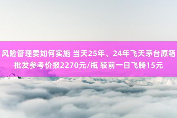 风险管理要如何实施 当天25年、24年飞天茅台原箱批发参考价报2270元/瓶 较前一日飞腾15元