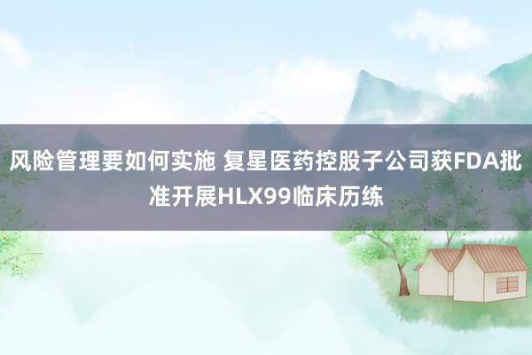 风险管理要如何实施 复星医药控股子公司获FDA批准开展HLX99临床历练