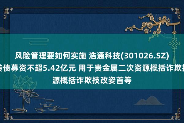 风险管理要如何实施 浩通科技(301026.SZ)拟刊行可转债募资不超5.42亿元 用于贵金属二次资源概括诈欺技改姿首等