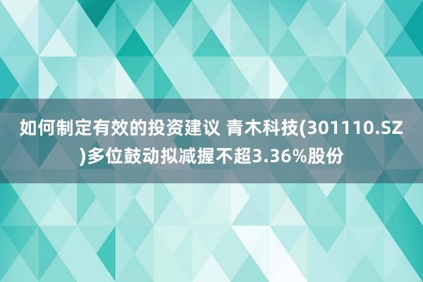 如何制定有效的投资建议 青木科技(301110.SZ)多位鼓动拟减握不超3.36%股份