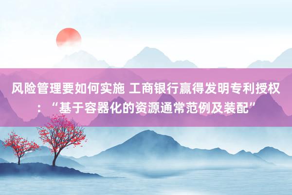 风险管理要如何实施 工商银行赢得发明专利授权：“基于容器化的资源通常范例及装配”