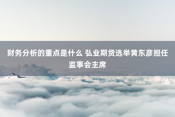 财务分析的重点是什么 弘业期货选举黄东彦担任监事会主席