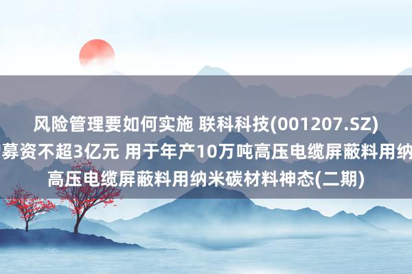 风险管理要如何实施 联科科技(001207.SZ)：拟以浅显格式定增募资不超3亿元 用于年产10万吨高压电缆屏蔽料用纳米碳材料神态(二期)