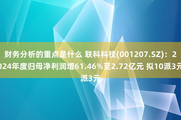 财务分析的重点是什么 联科科技(001207.SZ)：2024年度归母净利润增61.46%至2.72亿元 拟10派3元