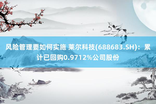 风险管理要如何实施 莱尔科技(688683.SH)：累计已回购0.9712%公司股份