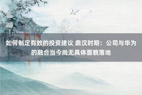 如何制定有效的投资建议 鼎汉时期：公司与华为的融合当今尚无具体面貌落地