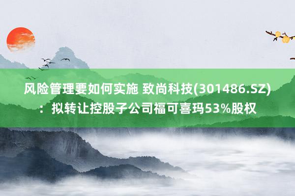 风险管理要如何实施 致尚科技(301486.SZ)：拟转让控股子公司福可喜玛53%股权