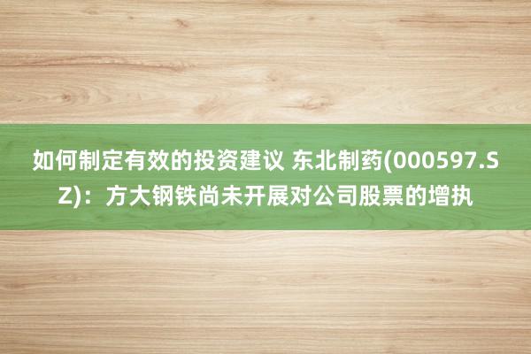 如何制定有效的投资建议 东北制药(000597.SZ)：方大钢铁尚未开展对公司股票的增执