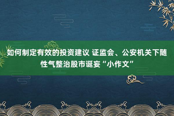 如何制定有效的投资建议 证监会、公安机关下随性气整治股市诞妄“小作文”