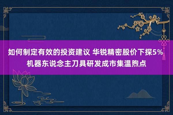 如何制定有效的投资建议 华锐精密股价下探5% 机器东说念主刀具研发成市集温煦点