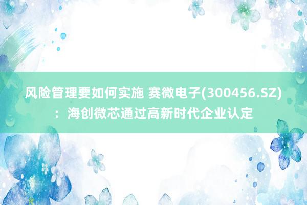 风险管理要如何实施 赛微电子(300456.SZ)：海创微芯通过高新时代企业认定